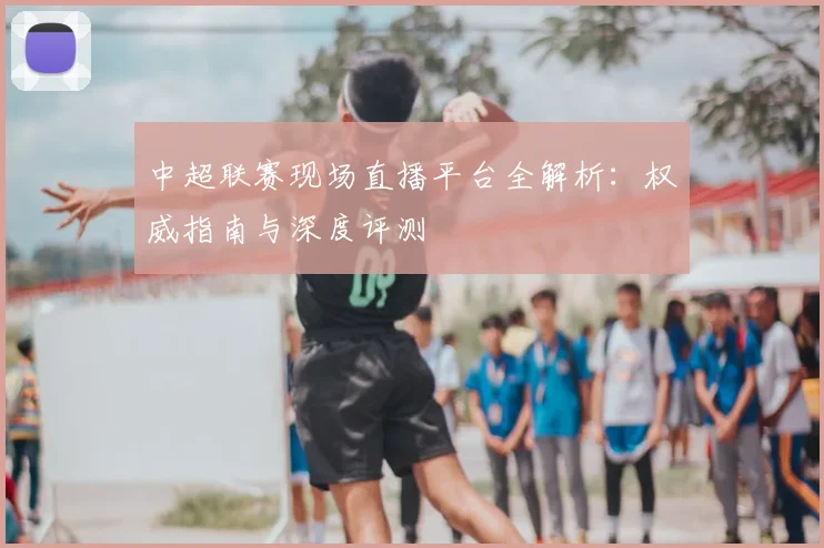 中超联赛现场直播平台全解析：权威指南与深度评测
