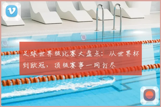 足球世界级比赛大盘点：从世界杯到欧冠，顶级赛事一网打尽