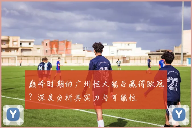 巅峰时期的广州恒大能否赢得欧冠?深度分析其实力与可能性