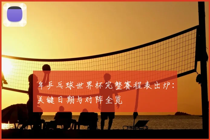 年乒乓球世界杯完整赛程表出炉：关键日期与对阵全览
