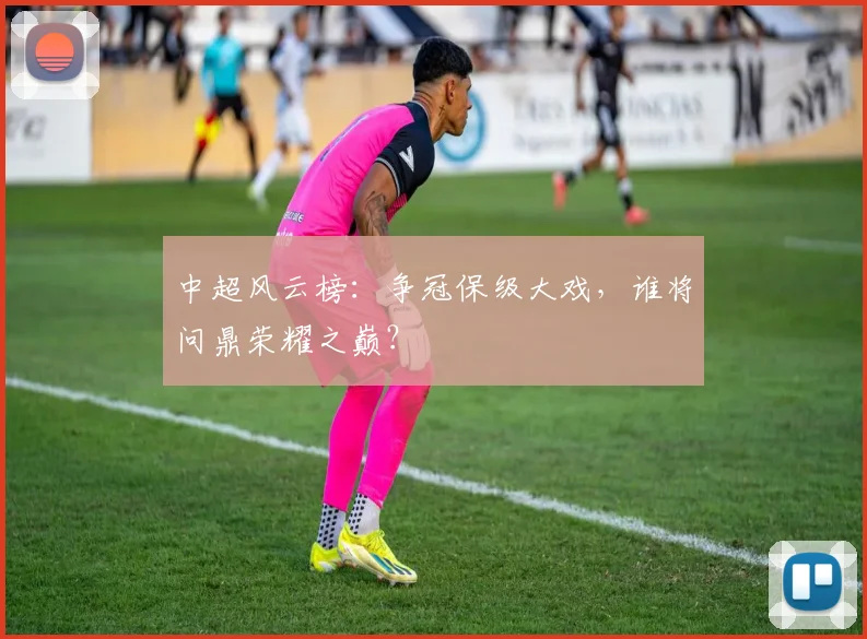 中超风云榜：争冠保级大戏，谁将问鼎荣耀之巅？