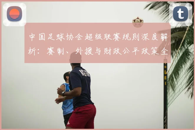中国足球协会超级联赛规则深度解析：赛制、外援与财政公平政策全览