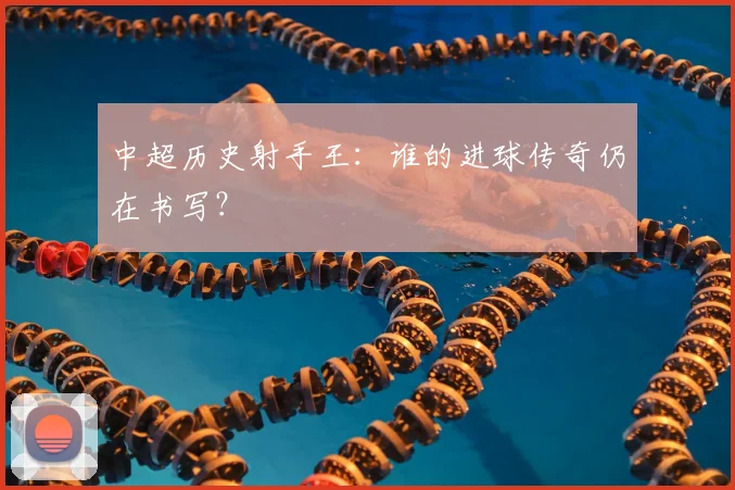 中超历史射手王:谁的进球传奇仍在书写?